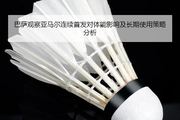 巴萨观察亚马尔连续首发对体能影响及长期使用策略分析
