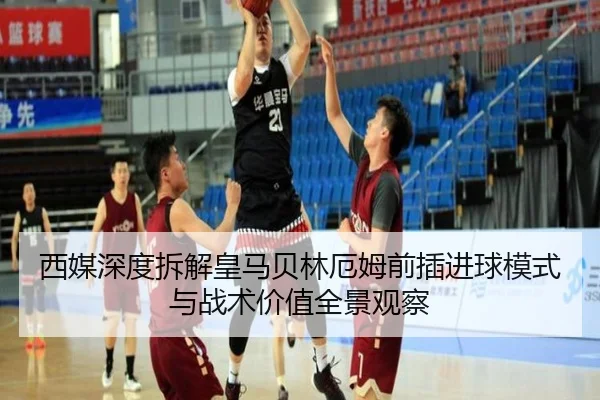 西媒深度拆解皇马贝林厄姆前插进球模式与战术价值全景观察