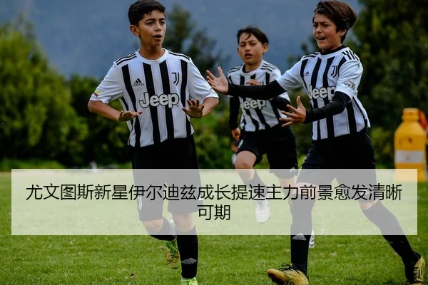 尤文图斯新星伊尔迪兹成长提速主力前景愈发清晰可期