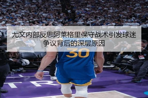 尤文内部反思阿莱格里保守战术引发球迷争议背后的深层原因