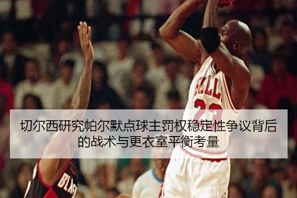 切尔西研究帕尔默点球主罚权稳定性争议背后的战术与更衣室平衡考量
