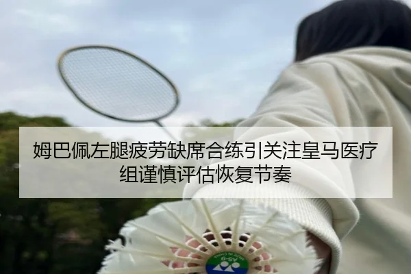 姆巴佩左腿疲劳缺席合练引关注皇马医疗组谨慎评估恢复节奏 | kaiyun