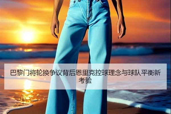 巴黎门将轮换争议背后恩里克控球理念与球队平衡新考验（kaiyun）